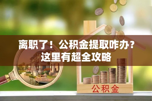 邱县离职了！公积金提取咋办？这里有超全攻略
