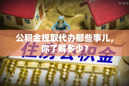 邱县公积金提取代办那些事儿，你了解多少？