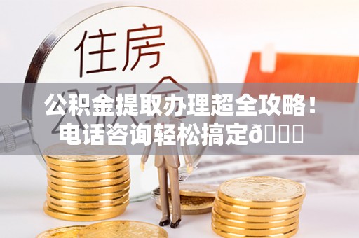 邱县公积金提取办理超全攻略！电话咨询轻松搞定😎