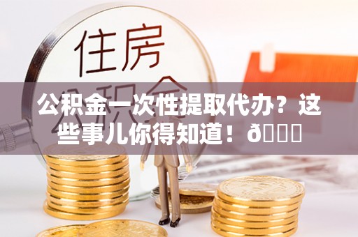 邱县公积金一次性提取代办？这些事儿你得知道！😎