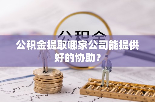 邱县公积金提取哪家公司能提供好的协助？