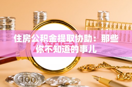 邱县住房公积金提取协助：那些你不知道的事儿