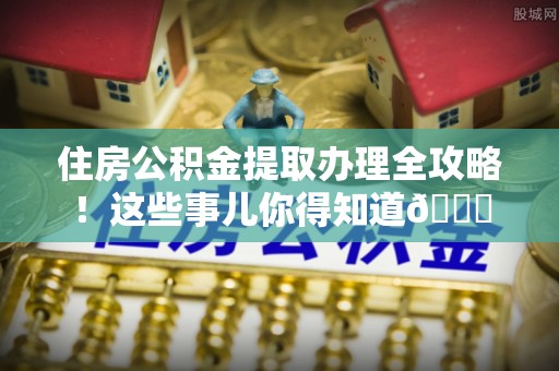 邱县住房公积金提取办理全攻略！这些事儿你得知道😎
