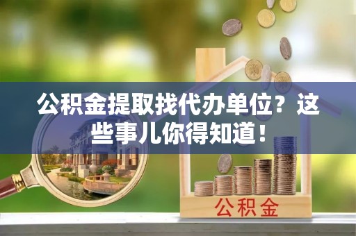 邱县公积金提取找代办单位？这些事儿你得知道！