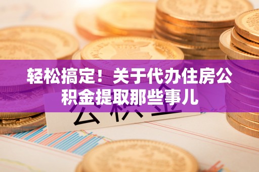 邱县轻松搞定！关于代办住房公积金提取那些事儿