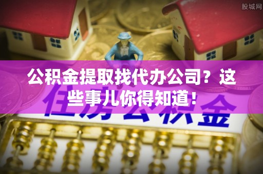 邱县公积金提取找代办公司？这些事儿你得知道！