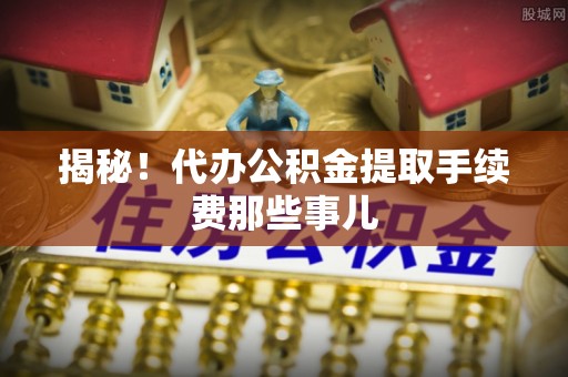 邱县揭秘！代办公积金提取手续费那些事儿