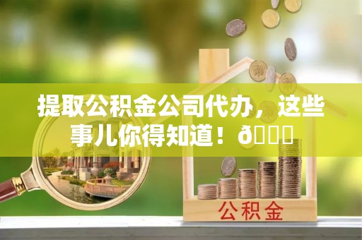 邱县提取公积金公司代办，这些事儿你得知道！😎