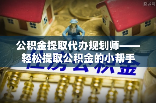 邱县公积金提取代办规划师——轻松提取公积金的小帮手