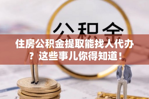 邱县住房公积金提取能找人代办？这些事儿你得知道！