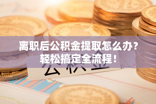 邱县离职后公积金提取怎么办？轻松搞定全流程！