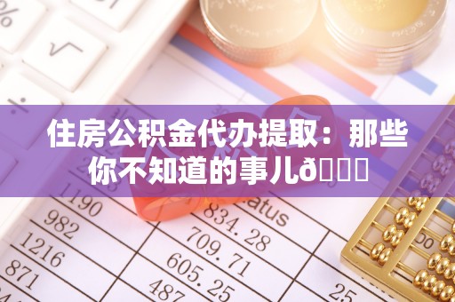 邱县住房公积金代办提取：那些你不知道的事儿😎