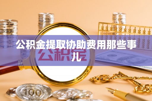 邱县公积金提取协助费用那些事儿