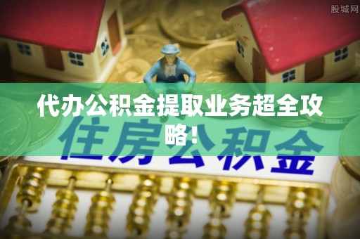 邱县代办公积金提取业务超全攻略！