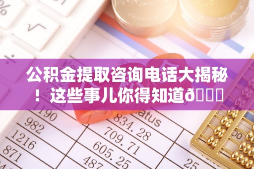 邱县公积金提取咨询电话大揭秘！这些事儿你得知道😎