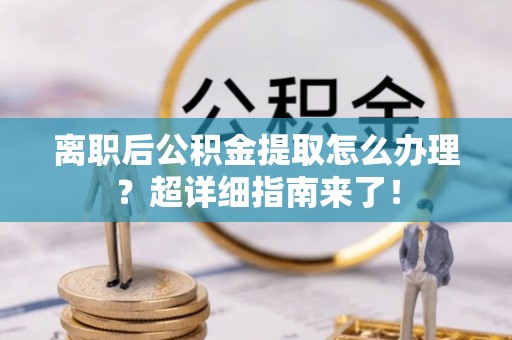 邱县离职后公积金提取怎么办理？超详细指南来了！