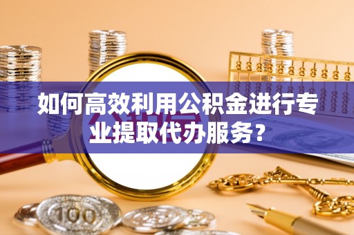 邱县如何高效利用公积金进行专业提取代办服务？